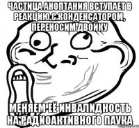 частица аноптания вступает в реакцию с конденсатором, переносим двойку меняем её инвалидность на радиоактивного паука