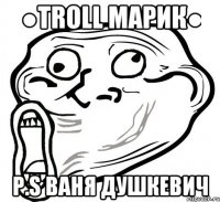 ●Troll Марик● P.S Ваня Душкевич