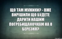 Що там мужики? - вже вирішили що будете дарити нашим погребищаночкам на 8 березня?