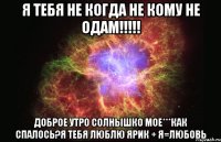 Я ТЕБЯ НЕ КОГДА НЕ КОМУ НЕ ОДАМ!!!!! ДОБРОЕ УТРО СОЛНЫШКО МОЕ***как спалось?я тебя люблю Ярик + Я=Любовь