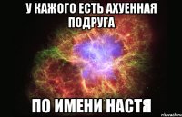 у кажого есть ахуенная подруга по имени НАСТЯ