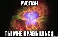 Руслан Ты мне нравышься