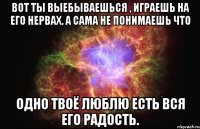 Вот ты выебываешься , играешь на его нервах. А сама не понимаешь что Одно твоё люблю есть вся его радость.