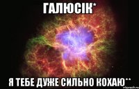 Галюсік* Я тебе дуже сильно кохаю**