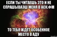 Если ты читаешь это и не спрашываэш меня в Аск.Фм То тебя ждёт особенное место в Аду