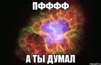 Пфффф а ты думал