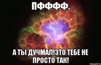 Пфффф. А ты дучмал!Это тебе не просто так!