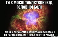 ти є моєю таблєткою від головної болі і лічним перукарем,візажистом,стилістом і ше багато ким ахах)) шоб я без тебе робила