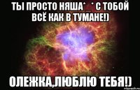 Ты просто няша*_* с тобой всё как в тумане!) Олежка,люблю тебя!)