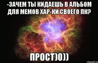 -Зачем ты кидаешь в альбом для мемов хар-ки своего пк? прост)0))