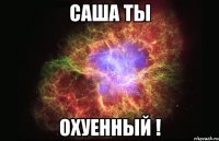 Саша ты ОХУЕННЫЙ !