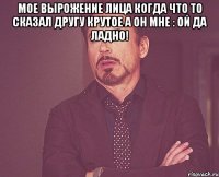 Мое вырожение лица когда что то сказал другу крутое а он мне : Ой да ладно! 