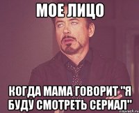 Мое лицо когда мама говорит "я буду смотреть сериал"