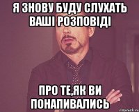 я знову буду слухать ваші розповіді про те,як ви понапивались