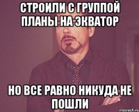 СТРОИЛИ С ГРУППОЙ ПЛАНЫ НА ЭКВАТОР НО ВСЕ РАВНО НИКУДА НЕ ПОШЛИ