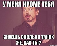 у меня кроме тебя знаешь сколько таких же, как ты?