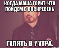 Когда Маша горит, что пойдем в воскресень гулять в 7 утра.