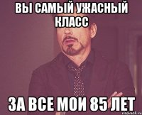 вы самый ужасный класс за все мои 85 лет