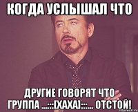 Когда услышал что другие говорят что группа ...:::[ХаХа]:::... отстой!