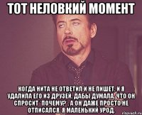 Тот неловкий момент когда Нита не ответил и не пишет, и я удалила его из друзей, дабы думала, что он спросит *почему?*, а он даже просто не отписался. Я маленький урод.