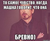 То самое чувство, когда Машка говорит, что она бревно)