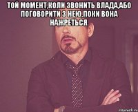 той момент,коли звонить Влада,або поговорити з нею,поки вона нажреться. 