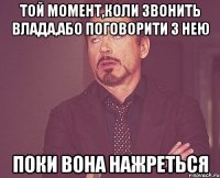 той момент,коли звонить Влада,або поговорити з нею поки вона нажреться