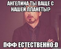 Ангелина ты ваще с нашей планеты? пфф естественно:D