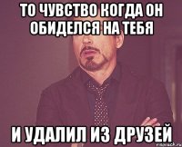 то чувство когда он обиделся на тебя и удалил из друзей