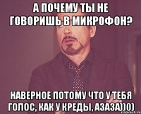 А почему ты не говоришь в микрофон? Наверное потому что у тебя голос, как у креды, азаза))0)