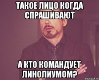 такое лицо когда спрашивают А кто командует линолиумом?