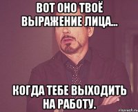 Вот оно твоё выражение лица... Когда тебе выходить на работу.