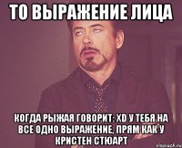 То выражение лица когда рыжая говорит: xD у тебя на все одно выражение, прям как у Кристен Стюарт