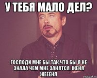 у тебя мало дел? господи мне бы так.Что бы я не знала чем мне занятся. Женя Жеееня