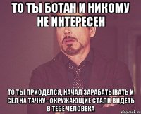 То ты ботан и никому не интересен То ты приоделся, начал зарабатывать и сел на тачку - окружающие стали видеть в тебе человека