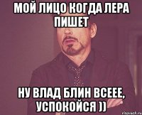 Мой лицо когда Лера пишет Ну Влад блин всеее, успокойся ))