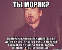 Ты моряк? Ты моряк? А что вы там делаете? А на долго в море? А часто в рейс? А морская болезнь не мучает? А как вы там без женщин? А где ты плаваешь?