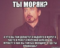 Ты моряк? А что вы там делаете? А надолго в море? А часто в рейс? А морская болезнь не мучает? А как вы там без женщин? А где ты плаваешь?