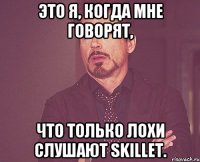 это я, когда мне говорят, что только лохи слушают Skillet.