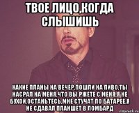 Твое лицо,когда слышишь какие планы на вечер,пошли на пиво,ты насрал на меня,что вы ржете с меня,я не бухой,останьтесь,мне стучат по батарее,я не сдавал планшет в ломбард