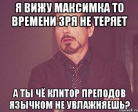 я вижу максимка то времени зря не теряет а ты чё клитор преподов язычком не увлажняешь?