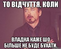 то відчуття, коли Владка каже шо більше не буде бухати.