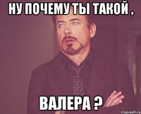 Ну почему ты такой , Валера ?