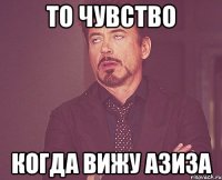 то чувство когда вижу Азиза