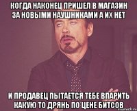 когда наконец пришел в магазин за новыми наушниками а их нет и продавец пытается тебе впарить какую то дрянь по цене битсов