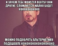 и зачем тебе monster beats? они дрогие, сломаются жалко будет кокококококо можно подобрать альтернативу подешевле кококококококококо