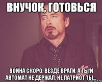 Внучок, готовься Война скоро, везде враги, а ты и автомат не держал, не патриот ты...