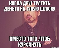 кОГДА ДРУГ ТРАТИТЬ ДЕНЬГИ НА ТУПУЮ ШЛЮХУ вместо того ,чтоб курсануть