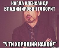 Когда Александр Владимирович говорит "У ти хороший какой!"