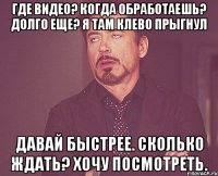 где видео? когда обработаешь? долго еще? я там клево прыгнул давай быстрее. сколько ждать? хочу посмотреть.